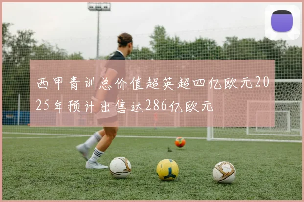 西甲青训总价值超英超四亿欧元2025年预计出售达286亿欧元