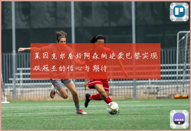 莱因克尔看好阿森纳逆袭巴黎实现双冠王的信心与期待