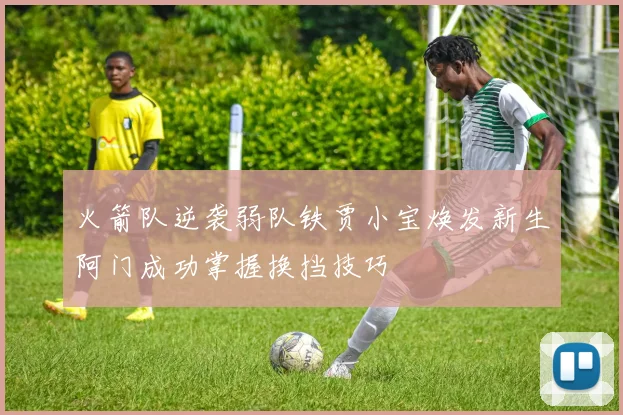火箭队逆袭弱队铁贾小宝焕发新生阿门成功掌握换挡技巧