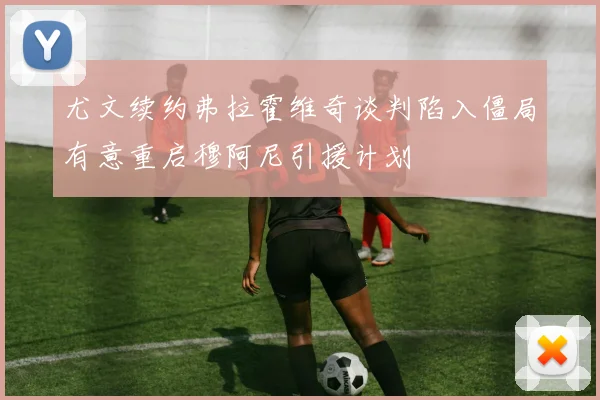尤文续约弗拉霍维奇谈判陷入僵局有意重启穆阿尼引援计划