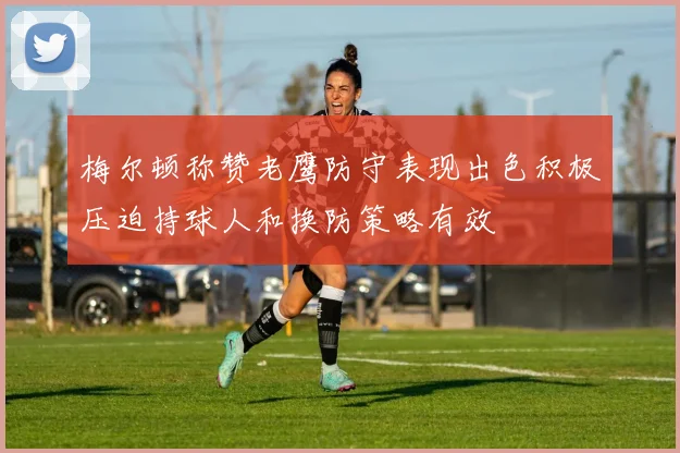 梅尔顿称赞老鹰防守表现出色积极压迫持球人和换防策略有效