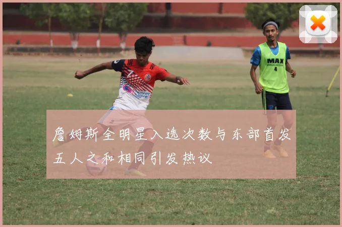 詹姆斯全明星入选次数与东部首发五人之和相同引发热议