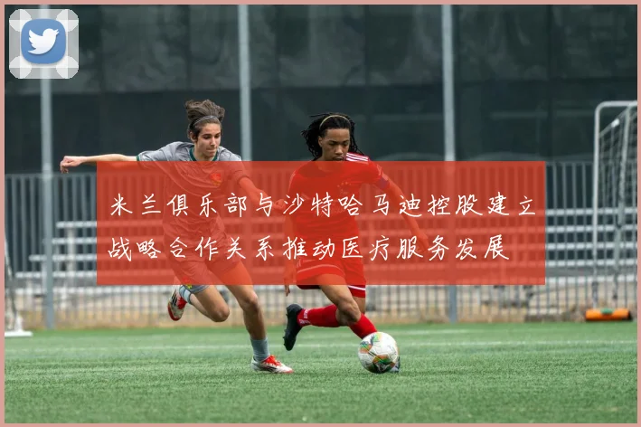 米兰俱乐部与沙特哈马迪控股建立战略合作关系推动医疗服务发展