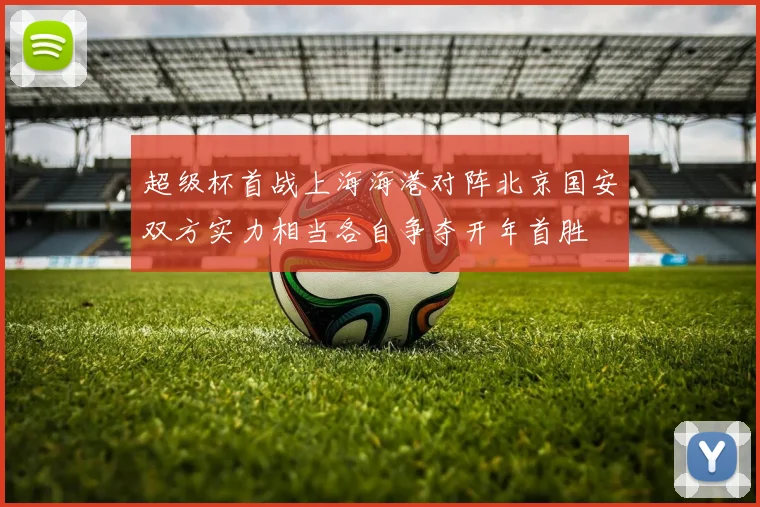 超级杯首战上海海港对阵北京国安双方实力相当各自争夺开年首胜