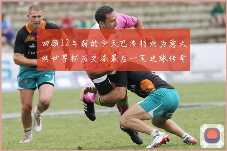 回顾12年前的今天巴洛特利为意大利世界杯历史添最后一笔进球传奇