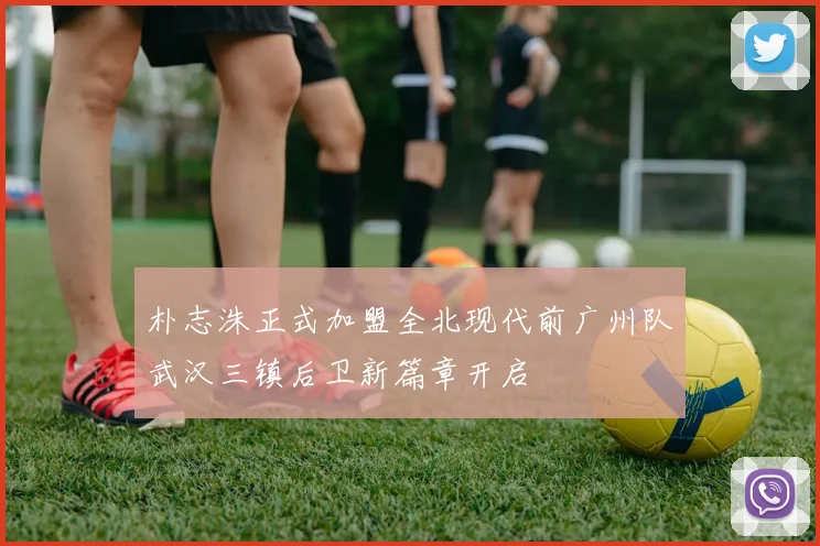 朴志洙正式加盟全北现代前广州队武汉三镇后卫新篇章开启