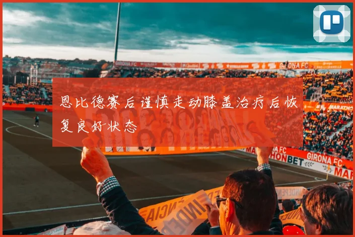 恩比德赛后谨慎走动膝盖治疗后恢复良好状态