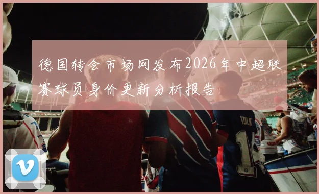德国转会市场网发布2026年中超联赛球员身价更新分析报告