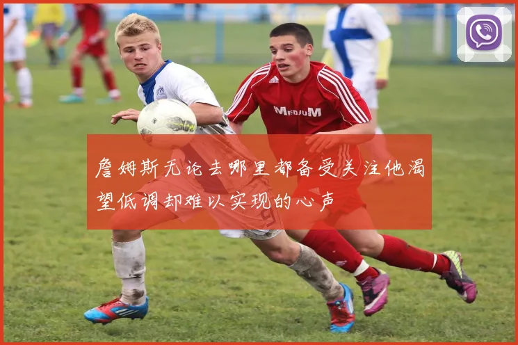 詹姆斯无论去哪里都备受关注他渴望低调却难以实现的心声