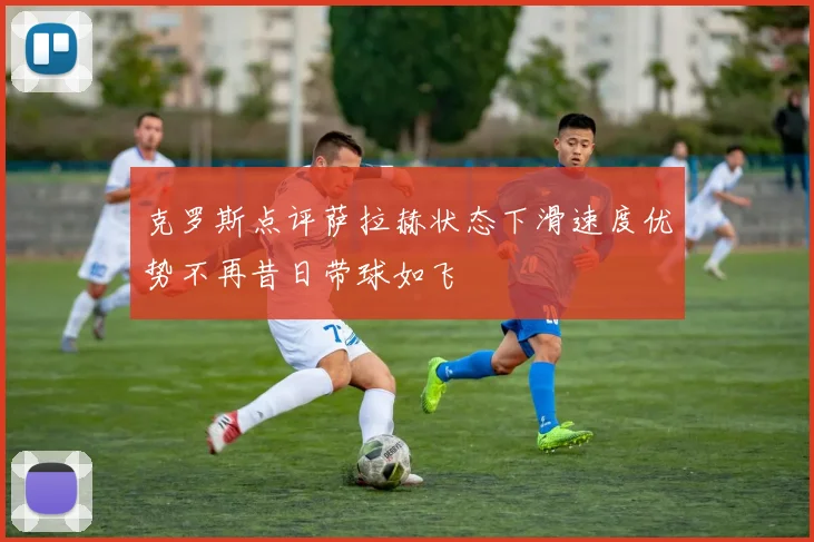 克罗斯点评萨拉赫状态下滑速度优势不再昔日带球如飞