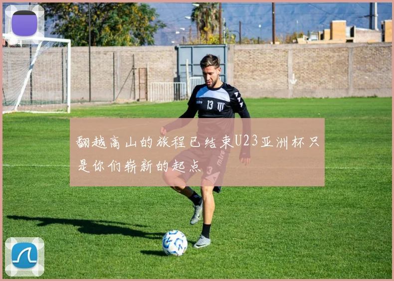 翻越高山的旅程已结束U23亚洲杯只是你们崭新的起点