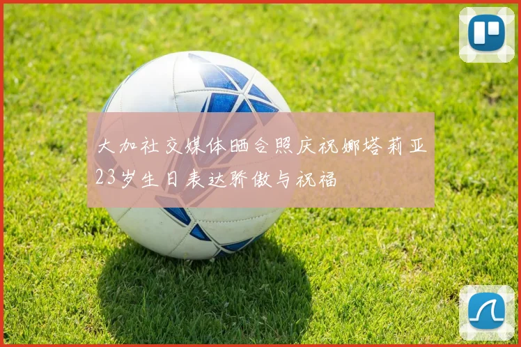 大加社交媒体晒合照庆祝娜塔莉亚23岁生日表达骄傲与祝福