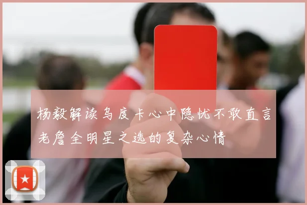 杨毅解读乌度卡心中隐忧不敢直言老詹全明星之选的复杂心情