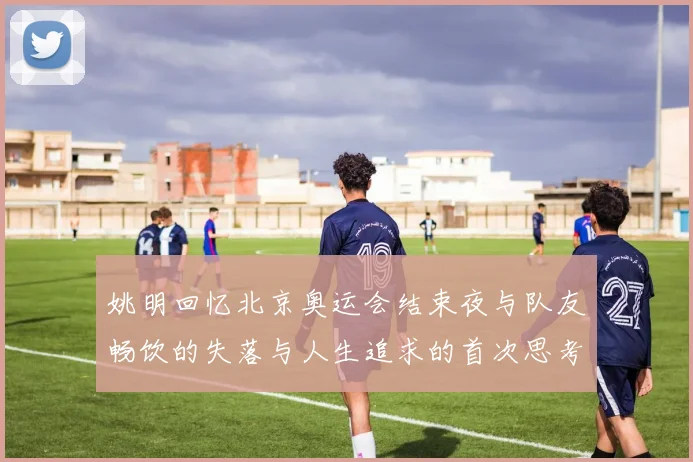 姚明回忆北京奥运会结束夜与队友畅饮的失落与人生追求的首次思考
