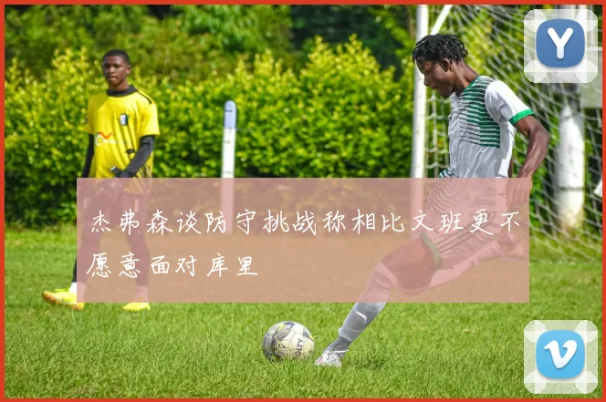 杰弗森谈防守挑战称相比文班更不愿意面对库里