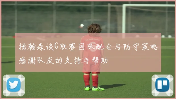 杨瀚森谈G联赛团队配合与防守策略感谢队友的支持与帮助