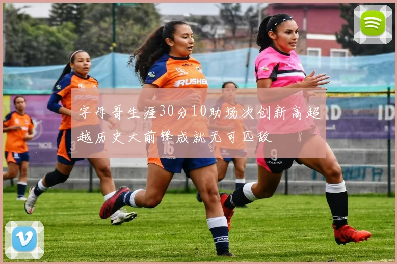 字母哥生涯30分10助场次创新高超越历史大前锋成就无可匹敌
